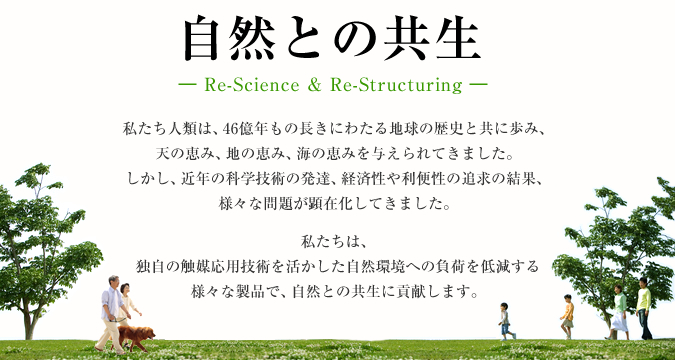自然との共生― Re-Science & Re-Structuring ―｜私たち人類は、46億年もの長きにわたる地球の歴史と共に歩み、天の恵み、地の恵み、海の恵みを与えられてきました。しかし、近年の科学技術の発達、経済性や利便性の追求の結果、様々な問題が顕在化してきました。私たちは、独自の触媒応用技術を活かした自然環境への負荷を低減する様々な製品で、自然との共生に貢献します。